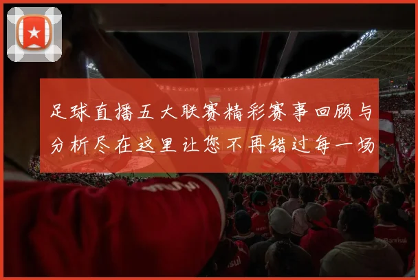 足球直播五大联赛精彩赛事回顾与分析尽在这里让您不再错过每一场精彩对决