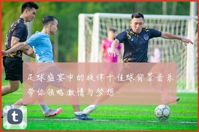 足球盛宴中的旋律十佳球背景音乐带你领略激情与梦想