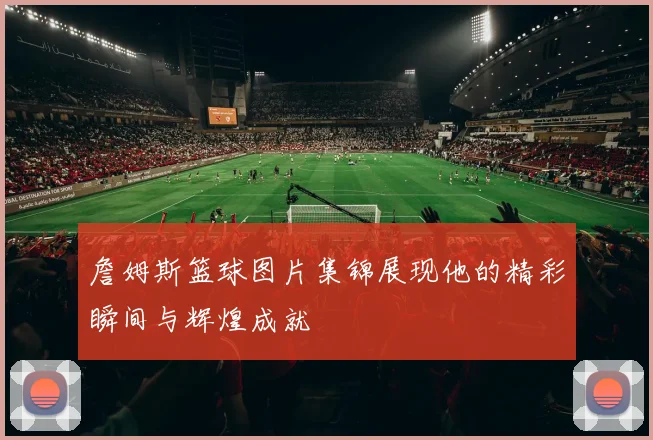 詹姆斯篮球图片集锦展现他的精彩瞬间与辉煌成就