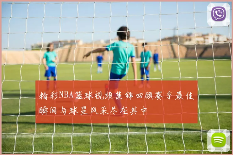 精彩NBA篮球视频集锦回顾赛季最佳瞬间与球星风采尽在其中