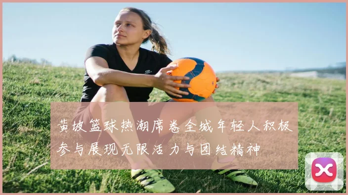 黄坡篮球热潮席卷全城年轻人积极参与展现无限活力与团结精神