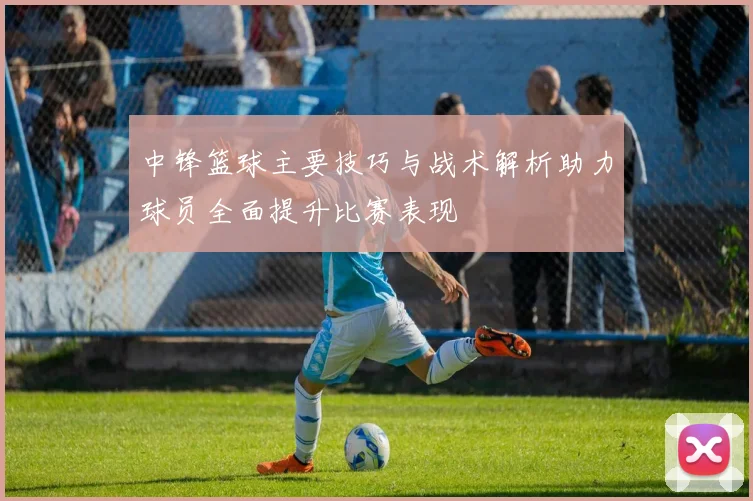 中锋篮球主要技巧与战术解析助力球员全面提升比赛表现