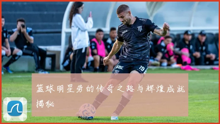 篮球明星劳的传奇之路与辉煌成就揭秘