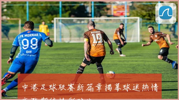 中港足球联赛新篇章揭幕球迷热情高涨期待精彩对决