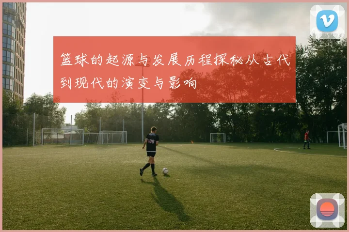 篮球的起源与发展历程探秘从古代到现代的演变与影响