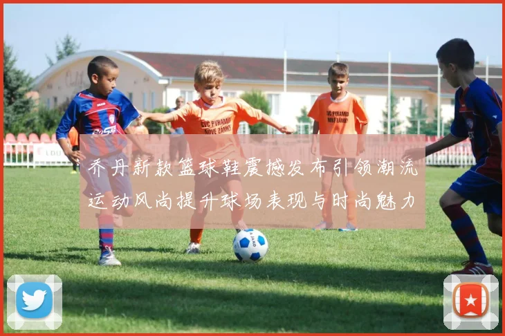 乔丹新款篮球鞋震撼发布引领潮流运动风尚提升球场表现与时尚魅力双重体验