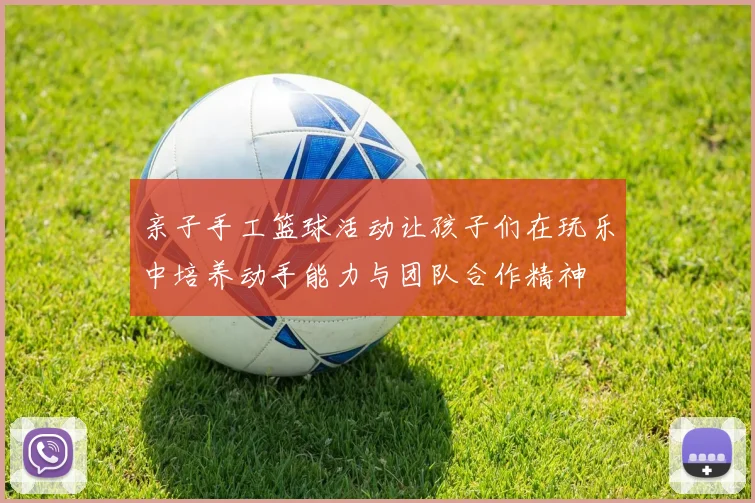 亲子手工篮球活动让孩子们在玩乐中培养动手能力与团队合作精神