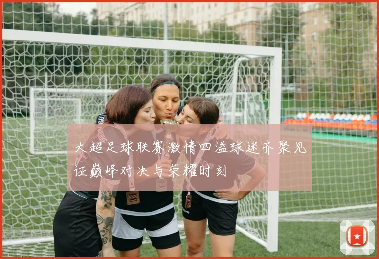 大超足球联赛激情四溢球迷齐聚见证巅峰对决与荣耀时刻