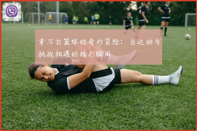 拿刀打篮球的奇妙冒险：当运动与挑战相遇的精彩瞬间