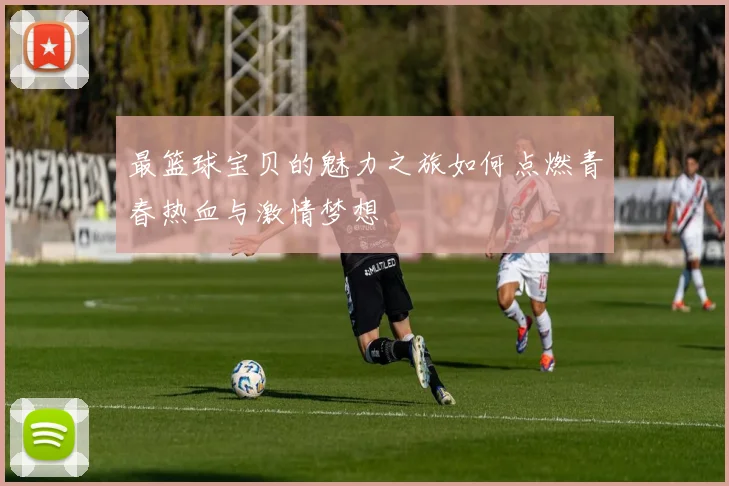 最篮球宝贝的魅力之旅如何点燃青春热血与激情梦想