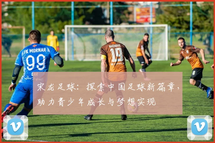 宋龙足球：探索中国足球新篇章，助力青少年成长与梦想实现