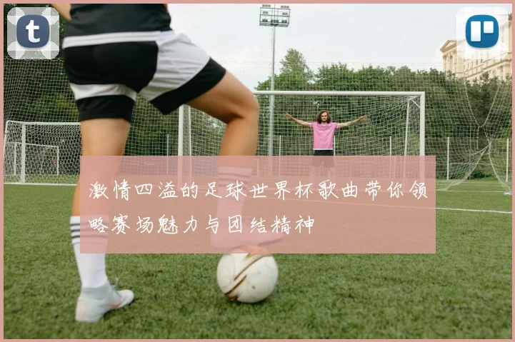 激情四溢的足球世界杯歌曲带你领略赛场魅力与团结精神